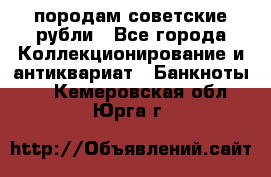 породам советские рубли - Все города Коллекционирование и антиквариат » Банкноты   . Кемеровская обл.,Юрга г.